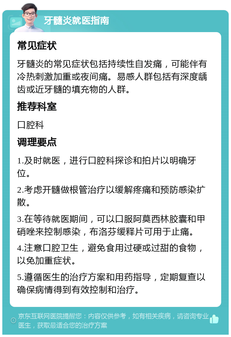 牙髓炎就医指南 常见症状 牙髓炎的常见症状包括持续性自发痛，可能伴有冷热刺激加重或夜间痛。易感人群包括有深度龋齿或近牙髓的填充物的人群。 推荐科室 口腔科 调理要点 1.及时就医，进行口腔科探诊和拍片以明确牙位。 2.考虑开髓做根管治疗以缓解疼痛和预防感染扩散。 3.在等待就医期间，可以口服阿莫西林胶囊和甲硝唑来控制感染，布洛芬缓释片可用于止痛。 4.注意口腔卫生，避免食用过硬或过甜的食物，以免加重症状。 5.遵循医生的治疗方案和用药指导，定期复查以确保病情得到有效控制和治疗。