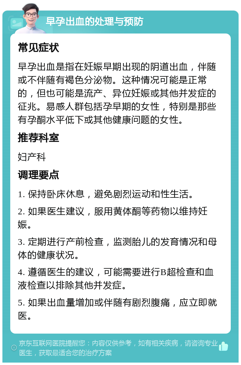 早孕出血的处理与预防 常见症状 早孕出血是指在妊娠早期出现的阴道出血，伴随或不伴随有褐色分泌物。这种情况可能是正常的，但也可能是流产、异位妊娠或其他并发症的征兆。易感人群包括孕早期的女性，特别是那些有孕酮水平低下或其他健康问题的女性。 推荐科室 妇产科 调理要点 1. 保持卧床休息，避免剧烈运动和性生活。 2. 如果医生建议，服用黄体酮等药物以维持妊娠。 3. 定期进行产前检查，监测胎儿的发育情况和母体的健康状况。 4. 遵循医生的建议，可能需要进行B超检查和血液检查以排除其他并发症。 5. 如果出血量增加或伴随有剧烈腹痛，应立即就医。