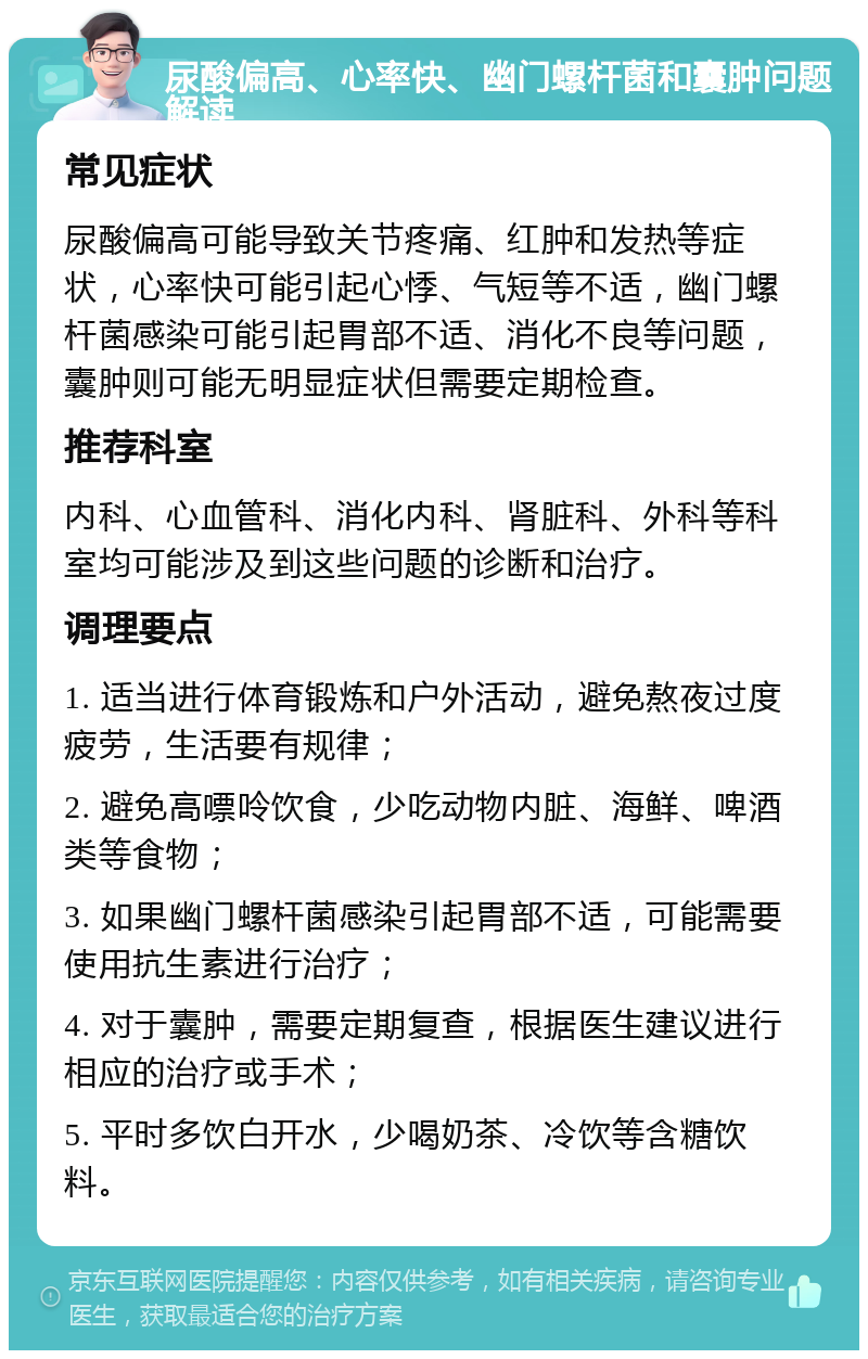 尿酸偏高、心率快、幽门螺杆菌和囊肿问题解读 常见症状 尿酸偏高可能导致关节疼痛、红肿和发热等症状，心率快可能引起心悸、气短等不适，幽门螺杆菌感染可能引起胃部不适、消化不良等问题，囊肿则可能无明显症状但需要定期检查。 推荐科室 内科、心血管科、消化内科、肾脏科、外科等科室均可能涉及到这些问题的诊断和治疗。 调理要点 1. 适当进行体育锻炼和户外活动，避免熬夜过度疲劳，生活要有规律； 2. 避免高嘌呤饮食，少吃动物内脏、海鲜、啤酒类等食物； 3. 如果幽门螺杆菌感染引起胃部不适，可能需要使用抗生素进行治疗； 4. 对于囊肿，需要定期复查，根据医生建议进行相应的治疗或手术； 5. 平时多饮白开水，少喝奶茶、冷饮等含糖饮料。