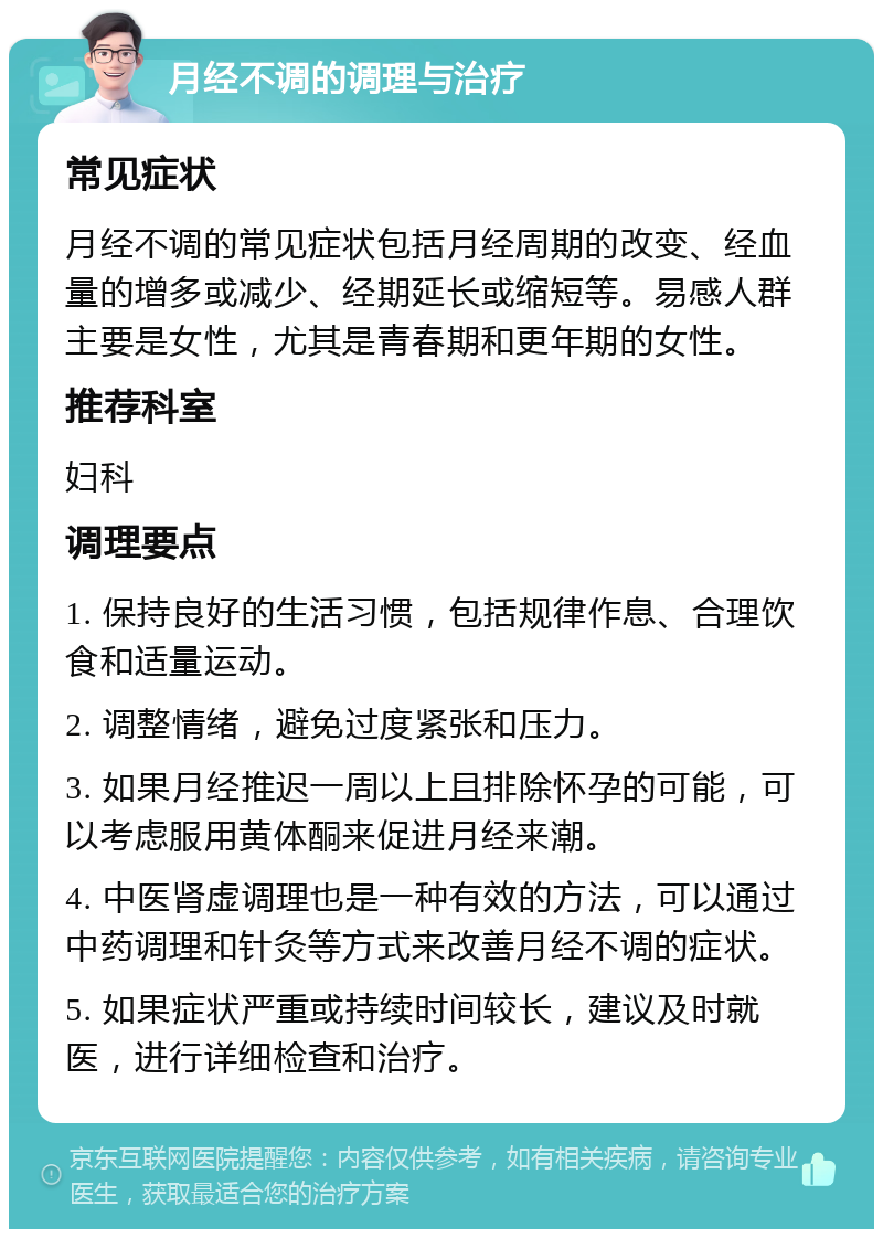 月经不调的调理与治疗 常见症状 月经不调的常见症状包括月经周期的改变、经血量的增多或减少、经期延长或缩短等。易感人群主要是女性，尤其是青春期和更年期的女性。 推荐科室 妇科 调理要点 1. 保持良好的生活习惯，包括规律作息、合理饮食和适量运动。 2. 调整情绪，避免过度紧张和压力。 3. 如果月经推迟一周以上且排除怀孕的可能，可以考虑服用黄体酮来促进月经来潮。 4. 中医肾虚调理也是一种有效的方法，可以通过中药调理和针灸等方式来改善月经不调的症状。 5. 如果症状严重或持续时间较长，建议及时就医，进行详细检查和治疗。