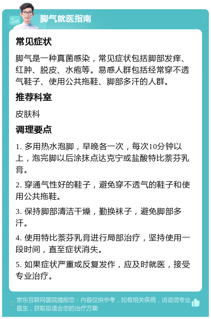 脚气就医指南 常见症状 脚气是一种真菌感染，常见症状包括脚部发痒、红肿、脱皮、水疱等。易感人群包括经常穿不透气鞋子、使用公共拖鞋、脚部多汗的人群。 推荐科室 皮肤科 调理要点 1. 多用热水泡脚，早晚各一次，每次10分钟以上，泡完脚以后涂抹点达克宁或盐酸特比萘芬乳膏。 2. 穿通气性好的鞋子，避免穿不透气的鞋子和使用公共拖鞋。 3. 保持脚部清洁干燥，勤换袜子，避免脚部多汗。 4. 使用特比萘芬乳膏进行局部治疗，坚持使用一段时间，直至症状消失。 5. 如果症状严重或反复发作，应及时就医，接受专业治疗。