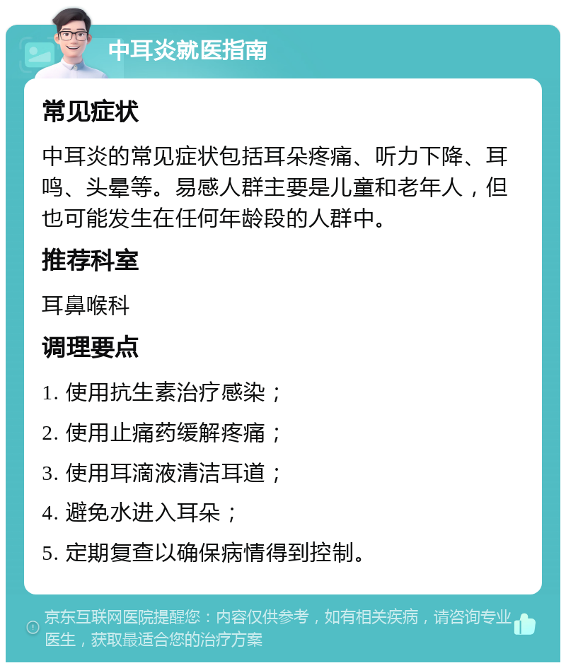 中耳炎就医指南 常见症状 中耳炎的常见症状包括耳朵疼痛、听力下降、耳鸣、头晕等。易感人群主要是儿童和老年人，但也可能发生在任何年龄段的人群中。 推荐科室 耳鼻喉科 调理要点 1. 使用抗生素治疗感染； 2. 使用止痛药缓解疼痛； 3. 使用耳滴液清洁耳道； 4. 避免水进入耳朵； 5. 定期复查以确保病情得到控制。