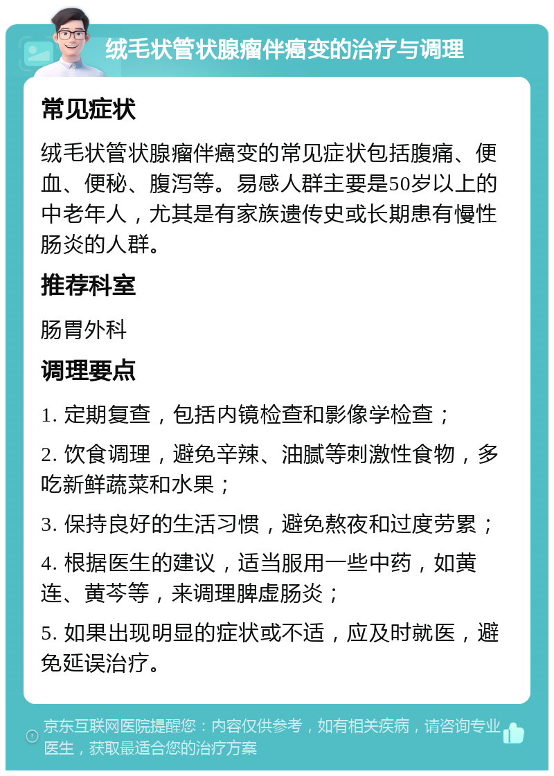 绒毛状管状腺瘤伴癌变的治疗与调理 常见症状 绒毛状管状腺瘤伴癌变的常见症状包括腹痛、便血、便秘、腹泻等。易感人群主要是50岁以上的中老年人，尤其是有家族遗传史或长期患有慢性肠炎的人群。 推荐科室 肠胃外科 调理要点 1. 定期复查，包括内镜检查和影像学检查； 2. 饮食调理，避免辛辣、油腻等刺激性食物，多吃新鲜蔬菜和水果； 3. 保持良好的生活习惯，避免熬夜和过度劳累； 4. 根据医生的建议，适当服用一些中药，如黄连、黄芩等，来调理脾虚肠炎； 5. 如果出现明显的症状或不适，应及时就医，避免延误治疗。