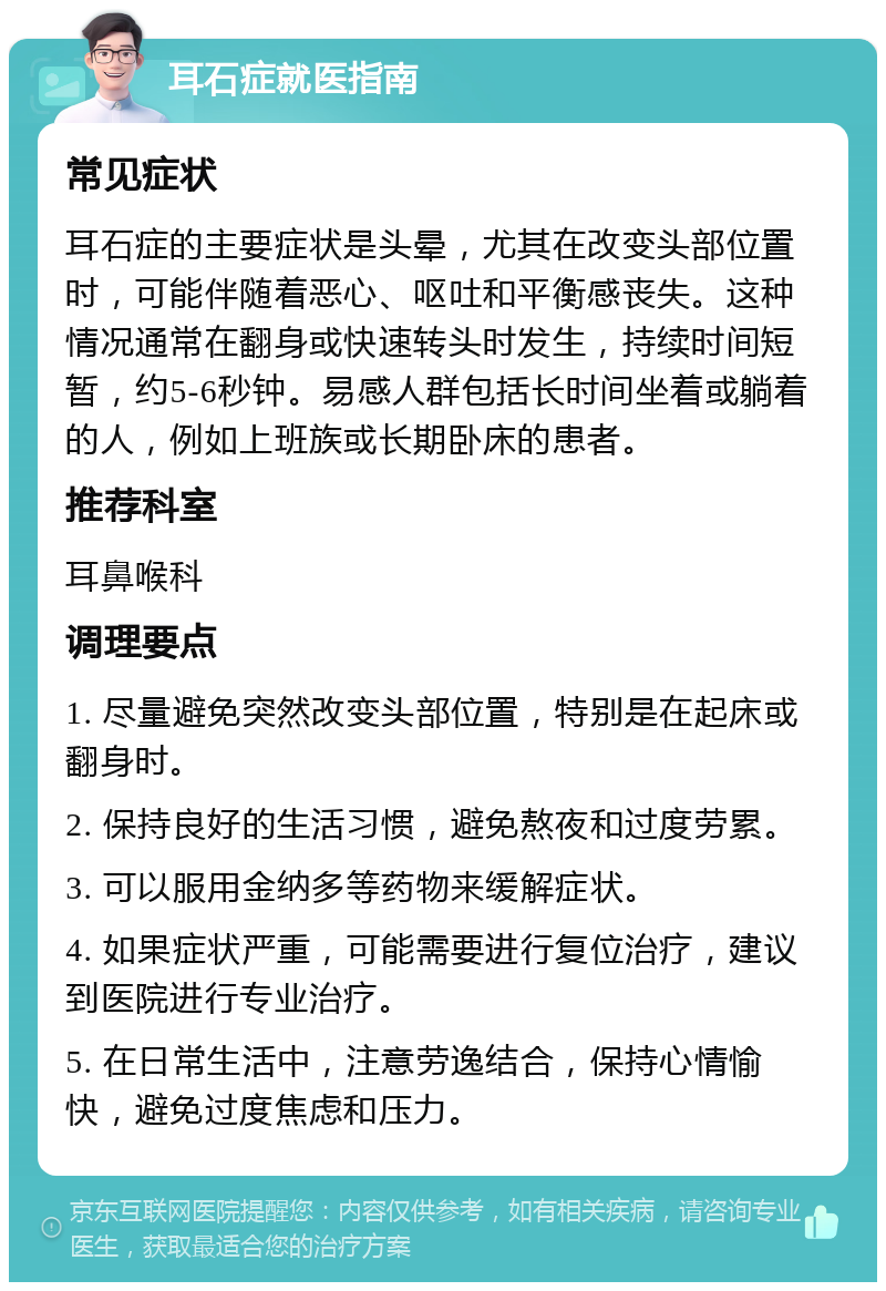 耳石症就医指南 常见症状 耳石症的主要症状是头晕，尤其在改变头部位置时，可能伴随着恶心、呕吐和平衡感丧失。这种情况通常在翻身或快速转头时发生，持续时间短暂，约5-6秒钟。易感人群包括长时间坐着或躺着的人，例如上班族或长期卧床的患者。 推荐科室 耳鼻喉科 调理要点 1. 尽量避免突然改变头部位置，特别是在起床或翻身时。 2. 保持良好的生活习惯，避免熬夜和过度劳累。 3. 可以服用金纳多等药物来缓解症状。 4. 如果症状严重，可能需要进行复位治疗，建议到医院进行专业治疗。 5. 在日常生活中，注意劳逸结合，保持心情愉快，避免过度焦虑和压力。