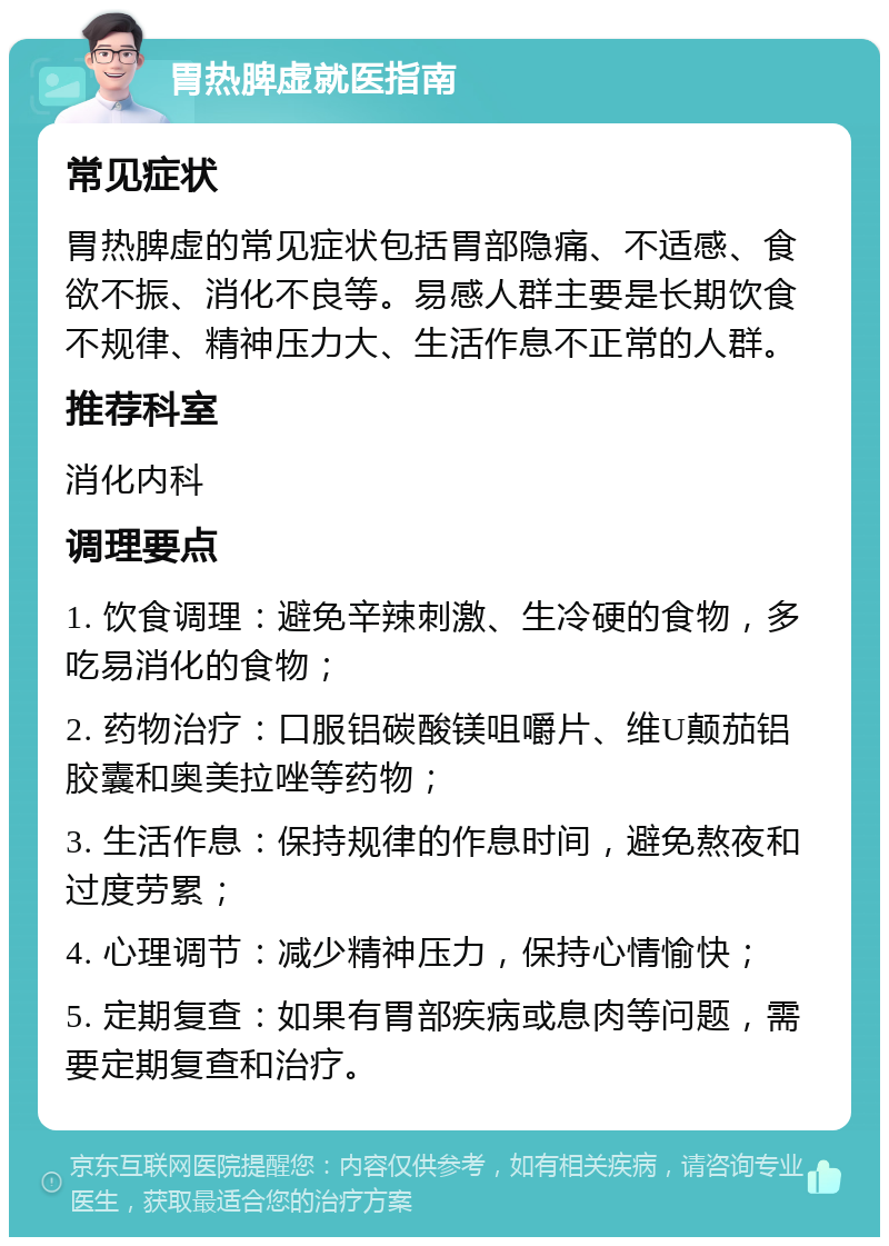 胃热脾虚就医指南 常见症状 胃热脾虚的常见症状包括胃部隐痛、不适感、食欲不振、消化不良等。易感人群主要是长期饮食不规律、精神压力大、生活作息不正常的人群。 推荐科室 消化内科 调理要点 1. 饮食调理：避免辛辣刺激、生冷硬的食物，多吃易消化的食物； 2. 药物治疗：口服铝碳酸镁咀嚼片、维U颠茄铝胶囊和奥美拉唑等药物； 3. 生活作息：保持规律的作息时间，避免熬夜和过度劳累； 4. 心理调节：减少精神压力，保持心情愉快； 5. 定期复查：如果有胃部疾病或息肉等问题，需要定期复查和治疗。