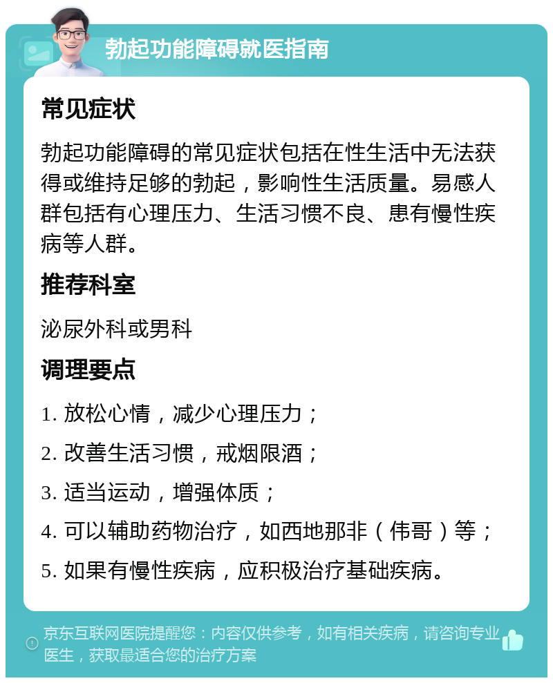 勃起功能障碍就医指南 常见症状 勃起功能障碍的常见症状包括在性生活中无法获得或维持足够的勃起，影响性生活质量。易感人群包括有心理压力、生活习惯不良、患有慢性疾病等人群。 推荐科室 泌尿外科或男科 调理要点 1. 放松心情，减少心理压力； 2. 改善生活习惯，戒烟限酒； 3. 适当运动，增强体质； 4. 可以辅助药物治疗，如西地那非（伟哥）等； 5. 如果有慢性疾病，应积极治疗基础疾病。