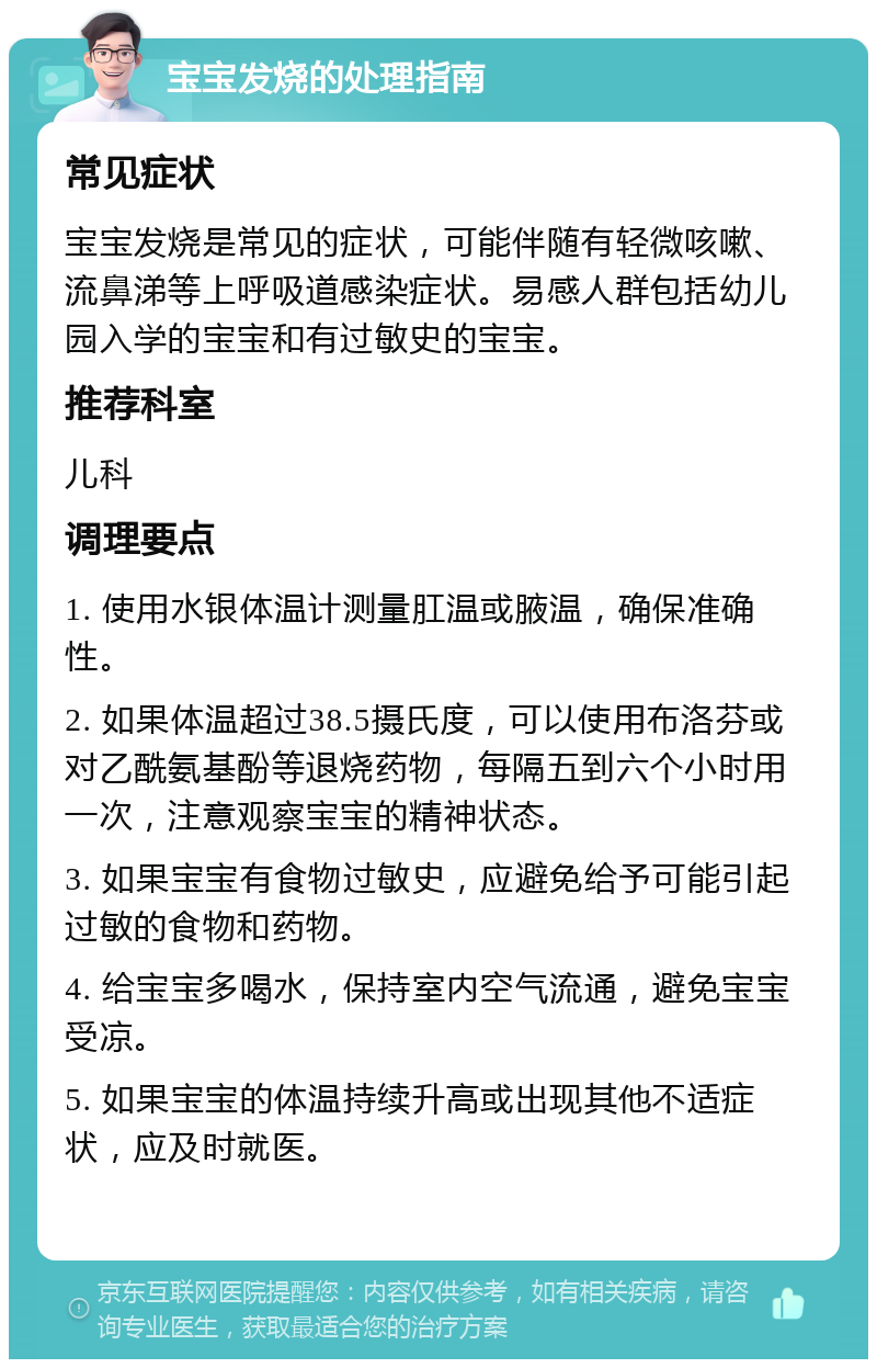 宝宝发烧的处理指南 常见症状 宝宝发烧是常见的症状，可能伴随有轻微咳嗽、流鼻涕等上呼吸道感染症状。易感人群包括幼儿园入学的宝宝和有过敏史的宝宝。 推荐科室 儿科 调理要点 1. 使用水银体温计测量肛温或腋温，确保准确性。 2. 如果体温超过38.5摄氏度，可以使用布洛芬或对乙酰氨基酚等退烧药物，每隔五到六个小时用一次，注意观察宝宝的精神状态。 3. 如果宝宝有食物过敏史，应避免给予可能引起过敏的食物和药物。 4. 给宝宝多喝水，保持室内空气流通，避免宝宝受凉。 5. 如果宝宝的体温持续升高或出现其他不适症状，应及时就医。