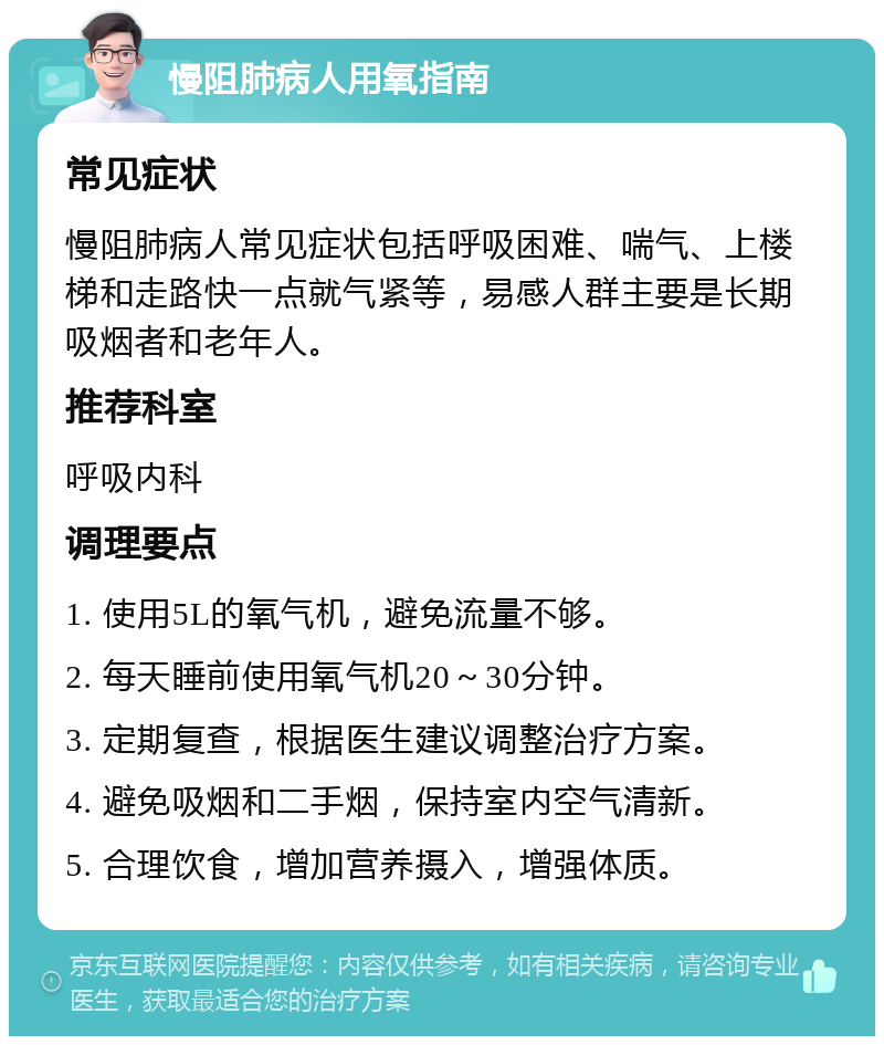 慢阻肺病人用氧指南 常见症状 慢阻肺病人常见症状包括呼吸困难、喘气、上楼梯和走路快一点就气紧等，易感人群主要是长期吸烟者和老年人。 推荐科室 呼吸内科 调理要点 1. 使用5L的氧气机，避免流量不够。 2. 每天睡前使用氧气机20～30分钟。 3. 定期复查，根据医生建议调整治疗方案。 4. 避免吸烟和二手烟，保持室内空气清新。 5. 合理饮食，增加营养摄入，增强体质。