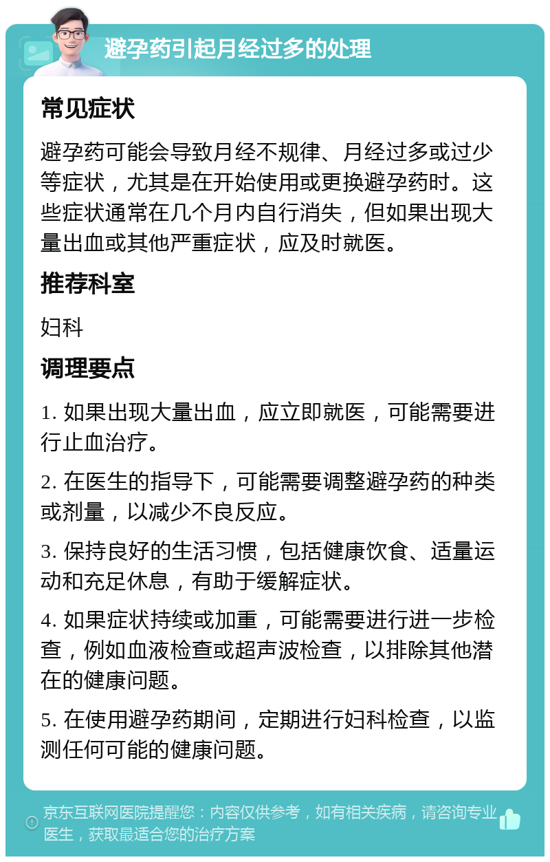 避孕药引起月经过多的处理 常见症状 避孕药可能会导致月经不规律、月经过多或过少等症状，尤其是在开始使用或更换避孕药时。这些症状通常在几个月内自行消失，但如果出现大量出血或其他严重症状，应及时就医。 推荐科室 妇科 调理要点 1. 如果出现大量出血，应立即就医，可能需要进行止血治疗。 2. 在医生的指导下，可能需要调整避孕药的种类或剂量，以减少不良反应。 3. 保持良好的生活习惯，包括健康饮食、适量运动和充足休息，有助于缓解症状。 4. 如果症状持续或加重，可能需要进行进一步检查，例如血液检查或超声波检查，以排除其他潜在的健康问题。 5. 在使用避孕药期间，定期进行妇科检查，以监测任何可能的健康问题。