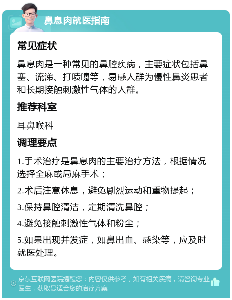 鼻息肉就医指南 常见症状 鼻息肉是一种常见的鼻腔疾病，主要症状包括鼻塞、流涕、打喷嚏等，易感人群为慢性鼻炎患者和长期接触刺激性气体的人群。 推荐科室 耳鼻喉科 调理要点 1.手术治疗是鼻息肉的主要治疗方法，根据情况选择全麻或局麻手术； 2.术后注意休息，避免剧烈运动和重物提起； 3.保持鼻腔清洁，定期清洗鼻腔； 4.避免接触刺激性气体和粉尘； 5.如果出现并发症，如鼻出血、感染等，应及时就医处理。