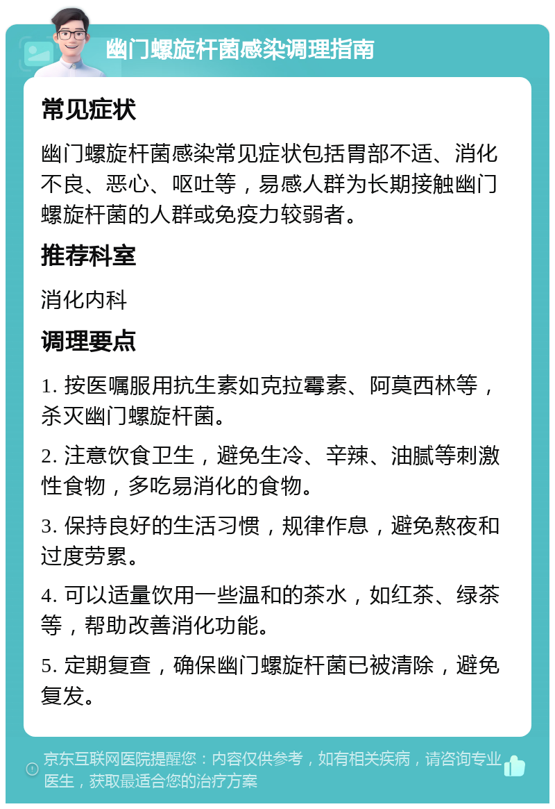 幽门螺旋杆菌感染调理指南 常见症状 幽门螺旋杆菌感染常见症状包括胃部不适、消化不良、恶心、呕吐等，易感人群为长期接触幽门螺旋杆菌的人群或免疫力较弱者。 推荐科室 消化内科 调理要点 1. 按医嘱服用抗生素如克拉霉素、阿莫西林等，杀灭幽门螺旋杆菌。 2. 注意饮食卫生，避免生冷、辛辣、油腻等刺激性食物，多吃易消化的食物。 3. 保持良好的生活习惯，规律作息，避免熬夜和过度劳累。 4. 可以适量饮用一些温和的茶水，如红茶、绿茶等，帮助改善消化功能。 5. 定期复查，确保幽门螺旋杆菌已被清除，避免复发。