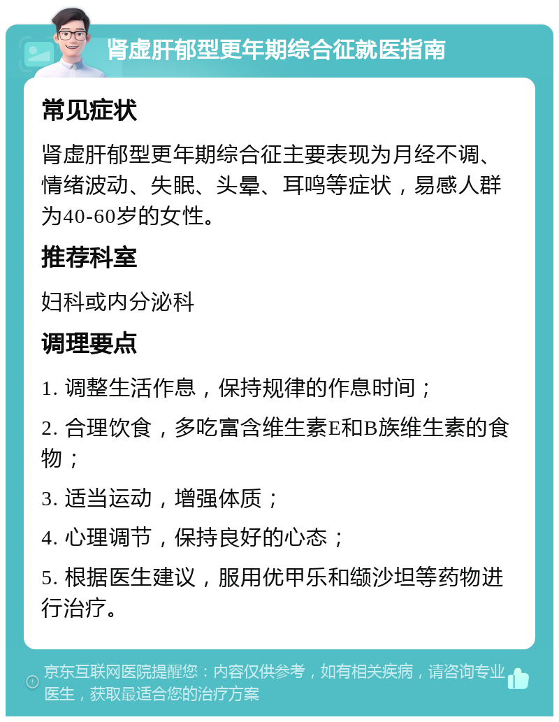 肾虚肝郁型更年期综合征就医指南 常见症状 肾虚肝郁型更年期综合征主要表现为月经不调、情绪波动、失眠、头晕、耳鸣等症状，易感人群为40-60岁的女性。 推荐科室 妇科或内分泌科 调理要点 1. 调整生活作息，保持规律的作息时间； 2. 合理饮食，多吃富含维生素E和B族维生素的食物； 3. 适当运动，增强体质； 4. 心理调节，保持良好的心态； 5. 根据医生建议，服用优甲乐和缬沙坦等药物进行治疗。