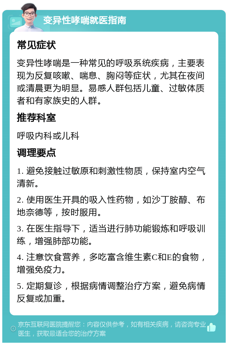 变异性哮喘就医指南 常见症状 变异性哮喘是一种常见的呼吸系统疾病，主要表现为反复咳嗽、喘息、胸闷等症状，尤其在夜间或清晨更为明显。易感人群包括儿童、过敏体质者和有家族史的人群。 推荐科室 呼吸内科或儿科 调理要点 1. 避免接触过敏原和刺激性物质，保持室内空气清新。 2. 使用医生开具的吸入性药物，如沙丁胺醇、布地奈德等，按时服用。 3. 在医生指导下，适当进行肺功能锻炼和呼吸训练，增强肺部功能。 4. 注意饮食营养，多吃富含维生素C和E的食物，增强免疫力。 5. 定期复诊，根据病情调整治疗方案，避免病情反复或加重。