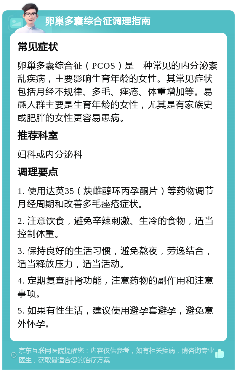 卵巢多囊综合征调理指南 常见症状 卵巢多囊综合征（PCOS）是一种常见的内分泌紊乱疾病，主要影响生育年龄的女性。其常见症状包括月经不规律、多毛、痤疮、体重增加等。易感人群主要是生育年龄的女性，尤其是有家族史或肥胖的女性更容易患病。 推荐科室 妇科或内分泌科 调理要点 1. 使用达英35（炔雌醇环丙孕酮片）等药物调节月经周期和改善多毛痤疮症状。 2. 注意饮食，避免辛辣刺激、生冷的食物，适当控制体重。 3. 保持良好的生活习惯，避免熬夜，劳逸结合，适当释放压力，适当活动。 4. 定期复查肝肾功能，注意药物的副作用和注意事项。 5. 如果有性生活，建议使用避孕套避孕，避免意外怀孕。