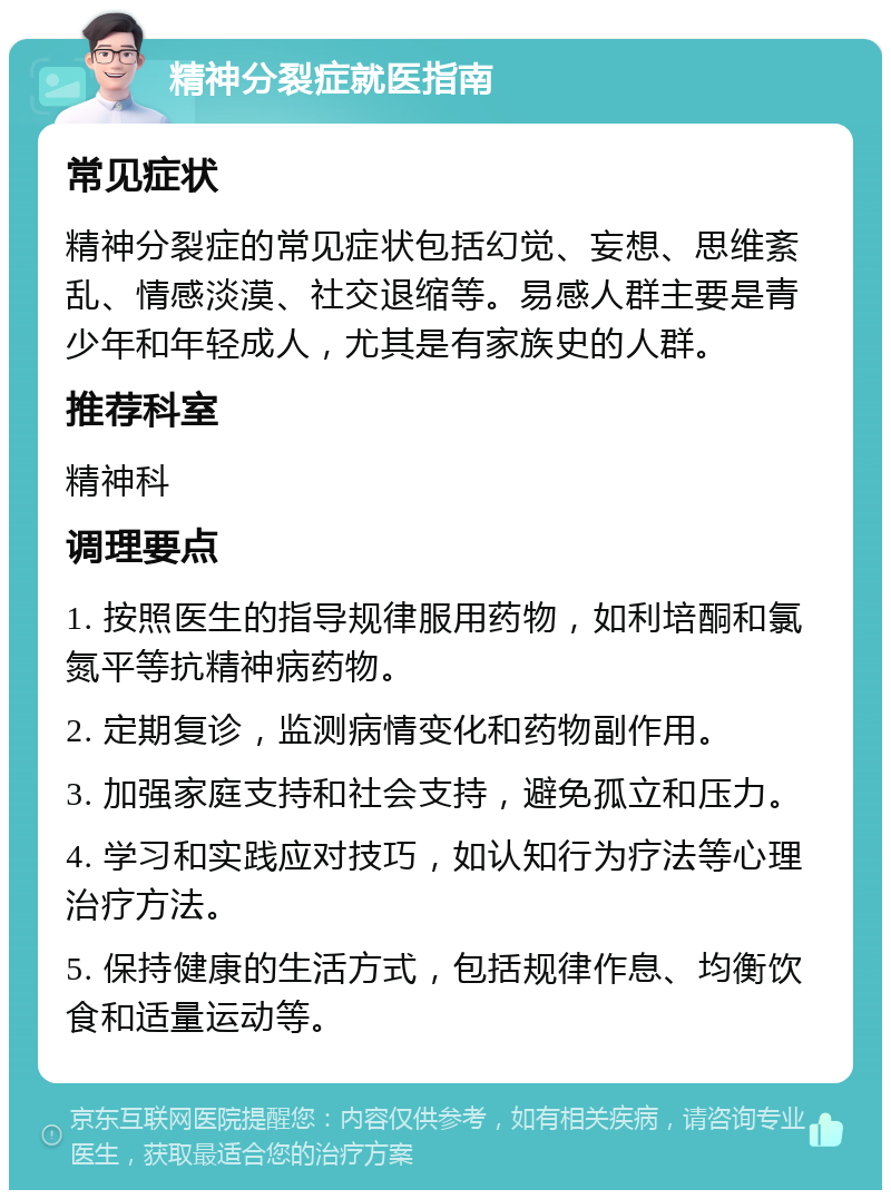 精神分裂症就医指南 常见症状 精神分裂症的常见症状包括幻觉、妄想、思维紊乱、情感淡漠、社交退缩等。易感人群主要是青少年和年轻成人，尤其是有家族史的人群。 推荐科室 精神科 调理要点 1. 按照医生的指导规律服用药物，如利培酮和氯氮平等抗精神病药物。 2. 定期复诊，监测病情变化和药物副作用。 3. 加强家庭支持和社会支持，避免孤立和压力。 4. 学习和实践应对技巧，如认知行为疗法等心理治疗方法。 5. 保持健康的生活方式，包括规律作息、均衡饮食和适量运动等。