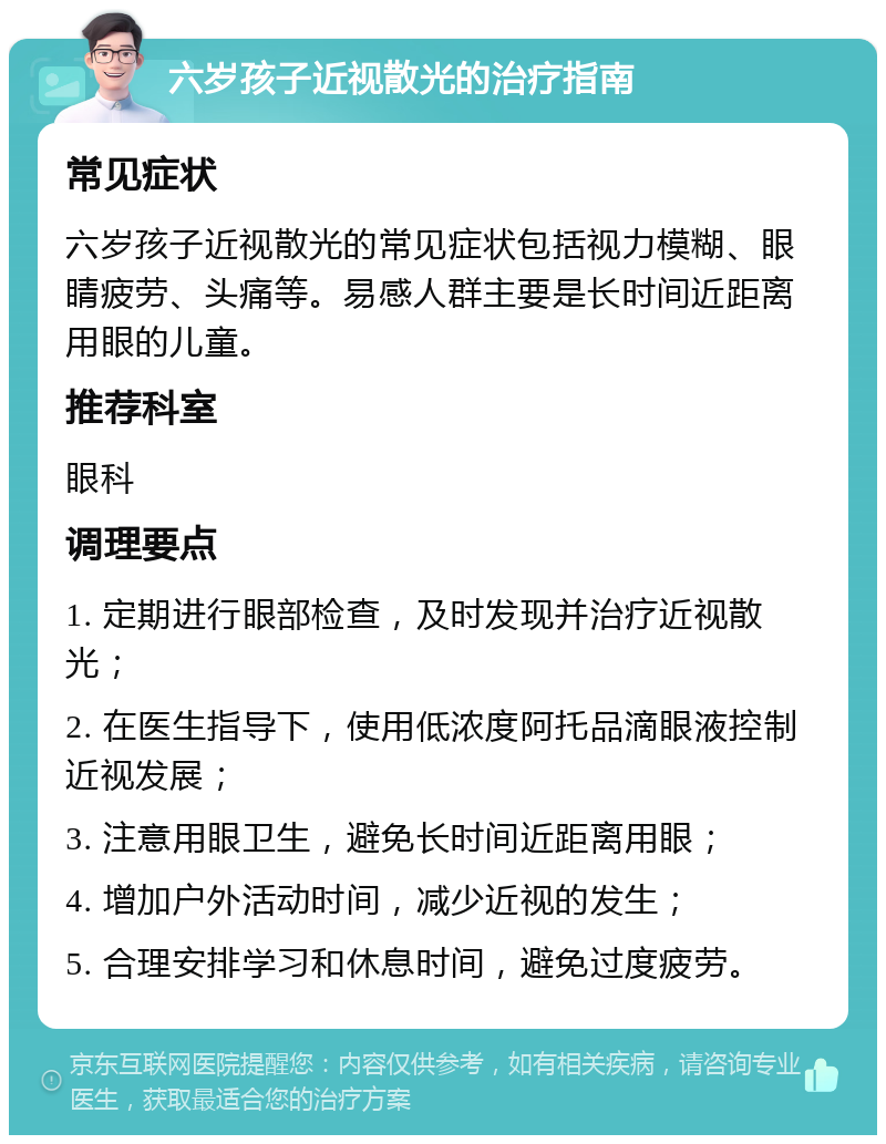 六岁孩子近视散光的治疗指南 常见症状 六岁孩子近视散光的常见症状包括视力模糊、眼睛疲劳、头痛等。易感人群主要是长时间近距离用眼的儿童。 推荐科室 眼科 调理要点 1. 定期进行眼部检查，及时发现并治疗近视散光； 2. 在医生指导下，使用低浓度阿托品滴眼液控制近视发展； 3. 注意用眼卫生，避免长时间近距离用眼； 4. 增加户外活动时间，减少近视的发生； 5. 合理安排学习和休息时间，避免过度疲劳。