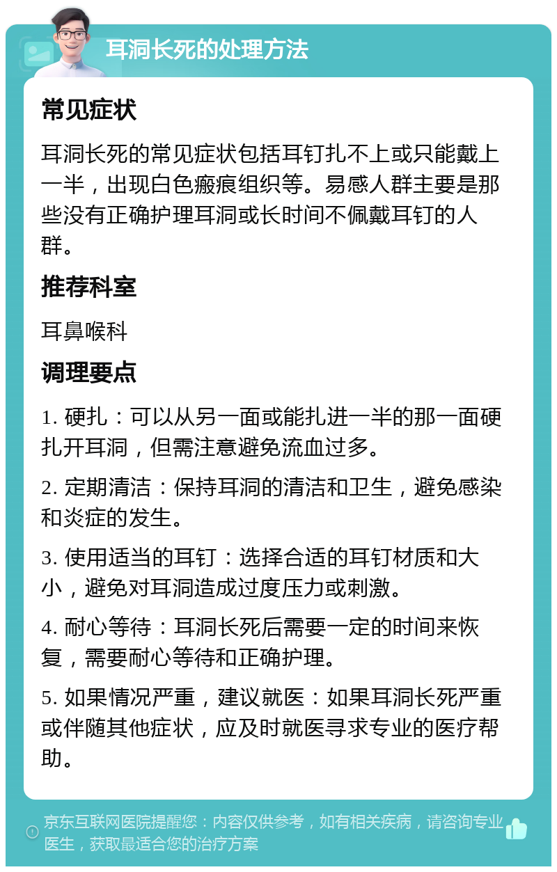 耳洞长死的处理方法 常见症状 耳洞长死的常见症状包括耳钉扎不上或只能戴上一半，出现白色瘢痕组织等。易感人群主要是那些没有正确护理耳洞或长时间不佩戴耳钉的人群。 推荐科室 耳鼻喉科 调理要点 1. 硬扎：可以从另一面或能扎进一半的那一面硬扎开耳洞，但需注意避免流血过多。 2. 定期清洁：保持耳洞的清洁和卫生，避免感染和炎症的发生。 3. 使用适当的耳钉：选择合适的耳钉材质和大小，避免对耳洞造成过度压力或刺激。 4. 耐心等待：耳洞长死后需要一定的时间来恢复，需要耐心等待和正确护理。 5. 如果情况严重，建议就医：如果耳洞长死严重或伴随其他症状，应及时就医寻求专业的医疗帮助。