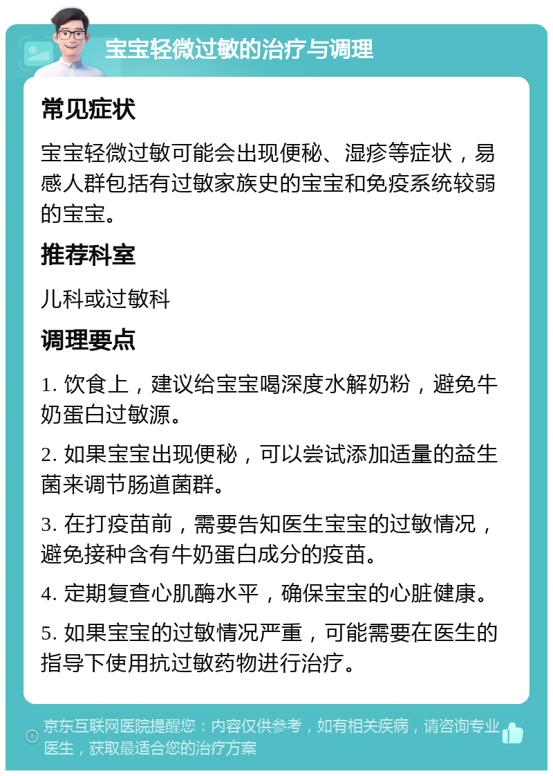 宝宝轻微过敏的治疗与调理 常见症状 宝宝轻微过敏可能会出现便秘、湿疹等症状，易感人群包括有过敏家族史的宝宝和免疫系统较弱的宝宝。 推荐科室 儿科或过敏科 调理要点 1. 饮食上，建议给宝宝喝深度水解奶粉，避免牛奶蛋白过敏源。 2. 如果宝宝出现便秘，可以尝试添加适量的益生菌来调节肠道菌群。 3. 在打疫苗前，需要告知医生宝宝的过敏情况，避免接种含有牛奶蛋白成分的疫苗。 4. 定期复查心肌酶水平，确保宝宝的心脏健康。 5. 如果宝宝的过敏情况严重，可能需要在医生的指导下使用抗过敏药物进行治疗。