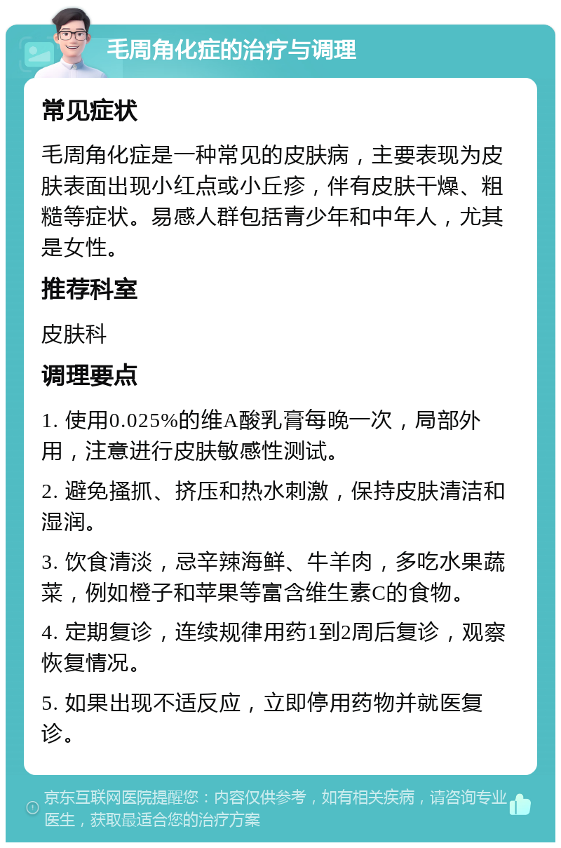 毛周角化症的治疗与调理 常见症状 毛周角化症是一种常见的皮肤病，主要表现为皮肤表面出现小红点或小丘疹，伴有皮肤干燥、粗糙等症状。易感人群包括青少年和中年人，尤其是女性。 推荐科室 皮肤科 调理要点 1. 使用0.025%的维A酸乳膏每晚一次，局部外用，注意进行皮肤敏感性测试。 2. 避免搔抓、挤压和热水刺激，保持皮肤清洁和湿润。 3. 饮食清淡，忌辛辣海鲜、牛羊肉，多吃水果蔬菜，例如橙子和苹果等富含维生素C的食物。 4. 定期复诊，连续规律用药1到2周后复诊，观察恢复情况。 5. 如果出现不适反应，立即停用药物并就医复诊。