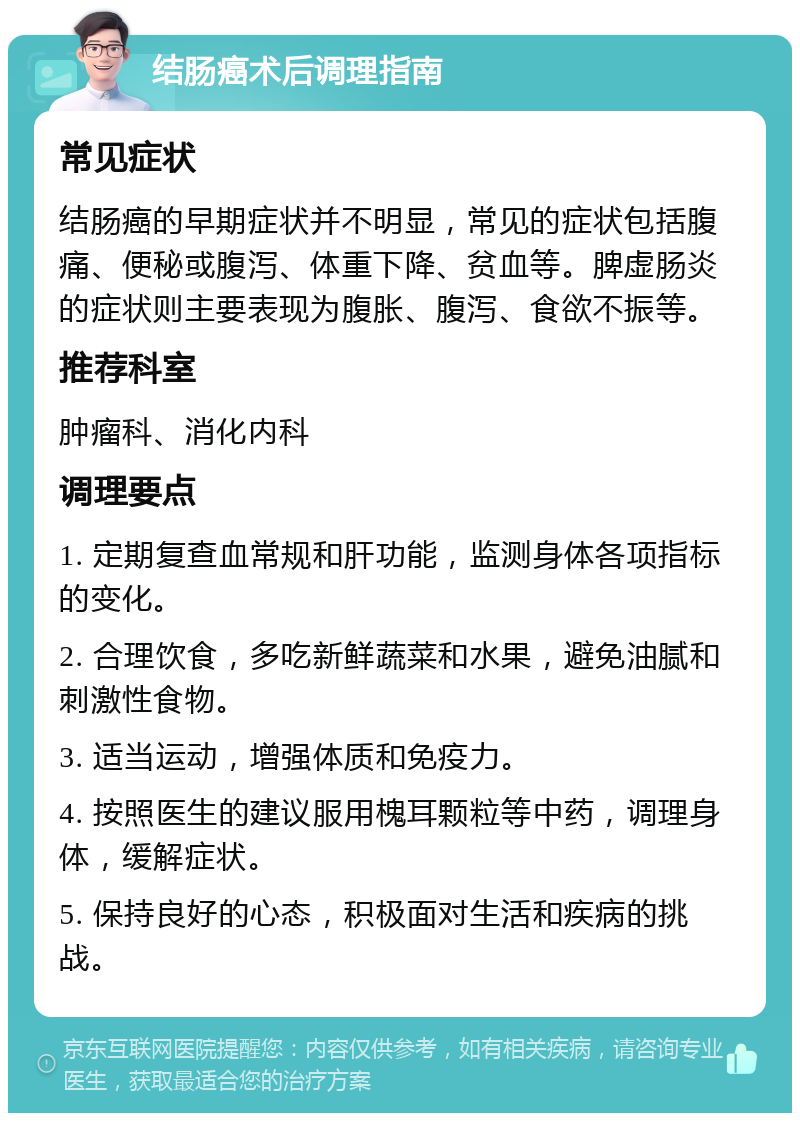 结肠癌术后调理指南 常见症状 结肠癌的早期症状并不明显，常见的症状包括腹痛、便秘或腹泻、体重下降、贫血等。脾虚肠炎的症状则主要表现为腹胀、腹泻、食欲不振等。 推荐科室 肿瘤科、消化内科 调理要点 1. 定期复查血常规和肝功能，监测身体各项指标的变化。 2. 合理饮食，多吃新鲜蔬菜和水果，避免油腻和刺激性食物。 3. 适当运动，增强体质和免疫力。 4. 按照医生的建议服用槐耳颗粒等中药，调理身体，缓解症状。 5. 保持良好的心态，积极面对生活和疾病的挑战。