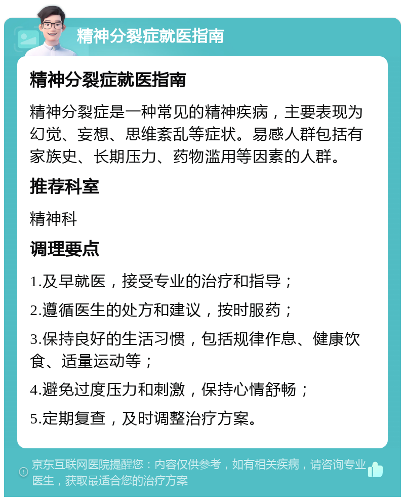 精神分裂症就医指南 精神分裂症就医指南 精神分裂症是一种常见的精神疾病，主要表现为幻觉、妄想、思维紊乱等症状。易感人群包括有家族史、长期压力、药物滥用等因素的人群。 推荐科室 精神科 调理要点 1.及早就医，接受专业的治疗和指导； 2.遵循医生的处方和建议，按时服药； 3.保持良好的生活习惯，包括规律作息、健康饮食、适量运动等； 4.避免过度压力和刺激，保持心情舒畅； 5.定期复查，及时调整治疗方案。