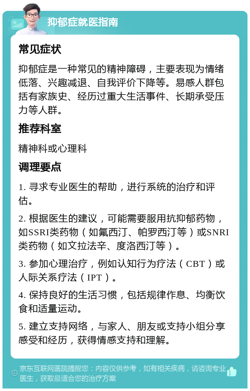 抑郁症就医指南 常见症状 抑郁症是一种常见的精神障碍，主要表现为情绪低落、兴趣减退、自我评价下降等。易感人群包括有家族史、经历过重大生活事件、长期承受压力等人群。 推荐科室 精神科或心理科 调理要点 1. 寻求专业医生的帮助，进行系统的治疗和评估。 2. 根据医生的建议，可能需要服用抗抑郁药物，如SSRI类药物（如氟西汀、帕罗西汀等）或SNRI类药物（如文拉法辛、度洛西汀等）。 3. 参加心理治疗，例如认知行为疗法（CBT）或人际关系疗法（IPT）。 4. 保持良好的生活习惯，包括规律作息、均衡饮食和适量运动。 5. 建立支持网络，与家人、朋友或支持小组分享感受和经历，获得情感支持和理解。