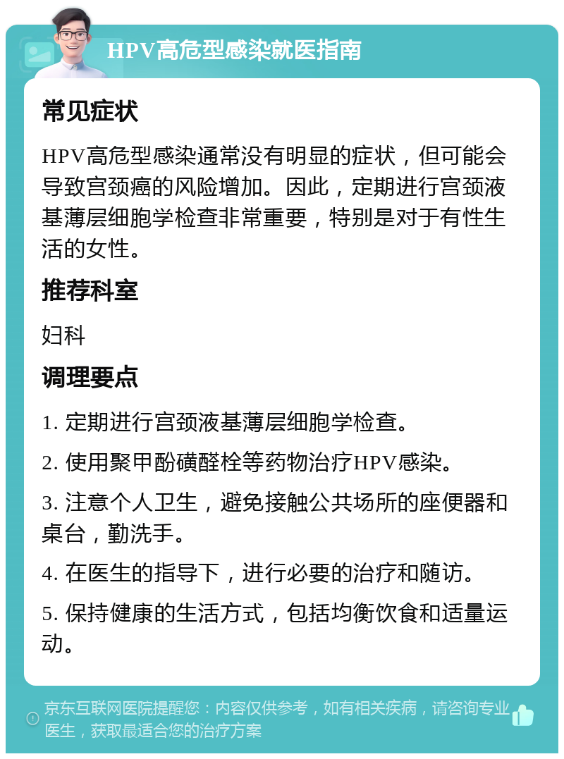 HPV高危型感染就医指南 常见症状 HPV高危型感染通常没有明显的症状，但可能会导致宫颈癌的风险增加。因此，定期进行宫颈液基薄层细胞学检查非常重要，特别是对于有性生活的女性。 推荐科室 妇科 调理要点 1. 定期进行宫颈液基薄层细胞学检查。 2. 使用聚甲酚磺醛栓等药物治疗HPV感染。 3. 注意个人卫生，避免接触公共场所的座便器和桌台，勤洗手。 4. 在医生的指导下，进行必要的治疗和随访。 5. 保持健康的生活方式，包括均衡饮食和适量运动。