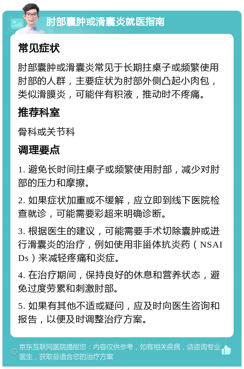 肘部囊肿或滑囊炎就医指南 常见症状 肘部囊肿或滑囊炎常见于长期拄桌子或频繁使用肘部的人群，主要症状为肘部外侧凸起小肉包，类似滑膜炎，可能伴有积液，推动时不疼痛。 推荐科室 骨科或关节科 调理要点 1. 避免长时间拄桌子或频繁使用肘部，减少对肘部的压力和摩擦。 2. 如果症状加重或不缓解，应立即到线下医院检查就诊，可能需要彩超来明确诊断。 3. 根据医生的建议，可能需要手术切除囊肿或进行滑囊炎的治疗，例如使用非甾体抗炎药（NSAIDs）来减轻疼痛和炎症。 4. 在治疗期间，保持良好的休息和营养状态，避免过度劳累和刺激肘部。 5. 如果有其他不适或疑问，应及时向医生咨询和报告，以便及时调整治疗方案。