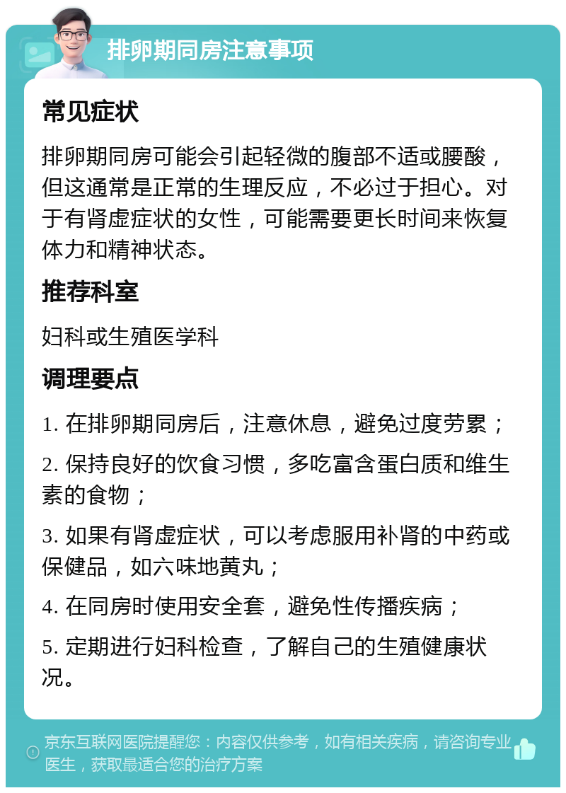 排卵期同房注意事项 常见症状 排卵期同房可能会引起轻微的腹部不适或腰酸，但这通常是正常的生理反应，不必过于担心。对于有肾虚症状的女性，可能需要更长时间来恢复体力和精神状态。 推荐科室 妇科或生殖医学科 调理要点 1. 在排卵期同房后，注意休息，避免过度劳累； 2. 保持良好的饮食习惯，多吃富含蛋白质和维生素的食物； 3. 如果有肾虚症状，可以考虑服用补肾的中药或保健品，如六味地黄丸； 4. 在同房时使用安全套，避免性传播疾病； 5. 定期进行妇科检查，了解自己的生殖健康状况。