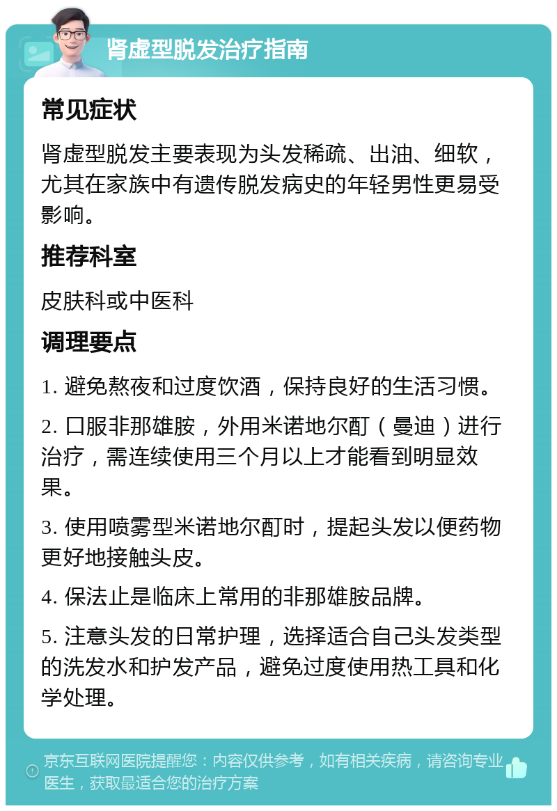 肾虚型脱发治疗指南 常见症状 肾虚型脱发主要表现为头发稀疏、出油、细软，尤其在家族中有遗传脱发病史的年轻男性更易受影响。 推荐科室 皮肤科或中医科 调理要点 1. 避免熬夜和过度饮酒，保持良好的生活习惯。 2. 口服非那雄胺，外用米诺地尔酊（曼迪）进行治疗，需连续使用三个月以上才能看到明显效果。 3. 使用喷雾型米诺地尔酊时，提起头发以便药物更好地接触头皮。 4. 保法止是临床上常用的非那雄胺品牌。 5. 注意头发的日常护理，选择适合自己头发类型的洗发水和护发产品，避免过度使用热工具和化学处理。