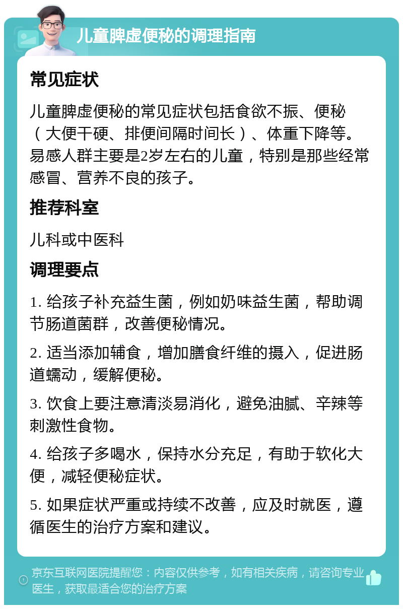 儿童脾虚便秘的调理指南 常见症状 儿童脾虚便秘的常见症状包括食欲不振、便秘（大便干硬、排便间隔时间长）、体重下降等。易感人群主要是2岁左右的儿童，特别是那些经常感冒、营养不良的孩子。 推荐科室 儿科或中医科 调理要点 1. 给孩子补充益生菌，例如奶味益生菌，帮助调节肠道菌群，改善便秘情况。 2. 适当添加辅食，增加膳食纤维的摄入，促进肠道蠕动，缓解便秘。 3. 饮食上要注意清淡易消化，避免油腻、辛辣等刺激性食物。 4. 给孩子多喝水，保持水分充足，有助于软化大便，减轻便秘症状。 5. 如果症状严重或持续不改善，应及时就医，遵循医生的治疗方案和建议。