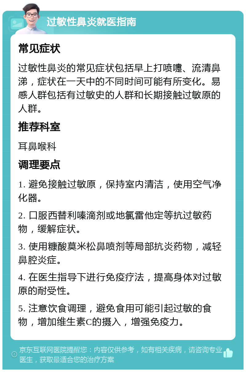 过敏性鼻炎就医指南 常见症状 过敏性鼻炎的常见症状包括早上打喷嚏、流清鼻涕，症状在一天中的不同时间可能有所变化。易感人群包括有过敏史的人群和长期接触过敏原的人群。 推荐科室 耳鼻喉科 调理要点 1. 避免接触过敏原，保持室内清洁，使用空气净化器。 2. 口服西替利嗪滴剂或地氯雷他定等抗过敏药物，缓解症状。 3. 使用糠酸莫米松鼻喷剂等局部抗炎药物，减轻鼻腔炎症。 4. 在医生指导下进行免疫疗法，提高身体对过敏原的耐受性。 5. 注意饮食调理，避免食用可能引起过敏的食物，增加维生素C的摄入，增强免疫力。