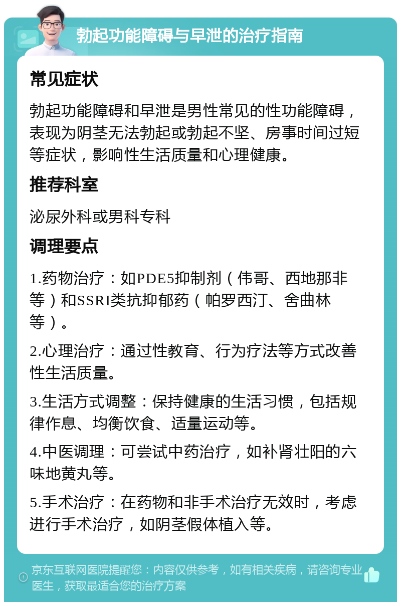 勃起功能障碍与早泄的治疗指南 常见症状 勃起功能障碍和早泄是男性常见的性功能障碍，表现为阴茎无法勃起或勃起不坚、房事时间过短等症状，影响性生活质量和心理健康。 推荐科室 泌尿外科或男科专科 调理要点 1.药物治疗：如PDE5抑制剂（伟哥、西地那非等）和SSRI类抗抑郁药（帕罗西汀、舍曲林等）。 2.心理治疗：通过性教育、行为疗法等方式改善性生活质量。 3.生活方式调整：保持健康的生活习惯，包括规律作息、均衡饮食、适量运动等。 4.中医调理：可尝试中药治疗，如补肾壮阳的六味地黄丸等。 5.手术治疗：在药物和非手术治疗无效时，考虑进行手术治疗，如阴茎假体植入等。