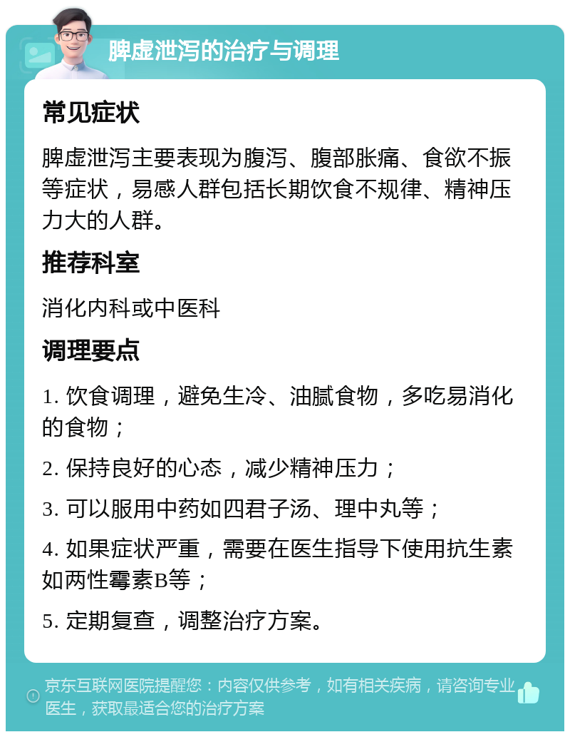 脾虚泄泻的治疗与调理 常见症状 脾虚泄泻主要表现为腹泻、腹部胀痛、食欲不振等症状，易感人群包括长期饮食不规律、精神压力大的人群。 推荐科室 消化内科或中医科 调理要点 1. 饮食调理，避免生冷、油腻食物，多吃易消化的食物； 2. 保持良好的心态，减少精神压力； 3. 可以服用中药如四君子汤、理中丸等； 4. 如果症状严重，需要在医生指导下使用抗生素如两性霉素B等； 5. 定期复查，调整治疗方案。