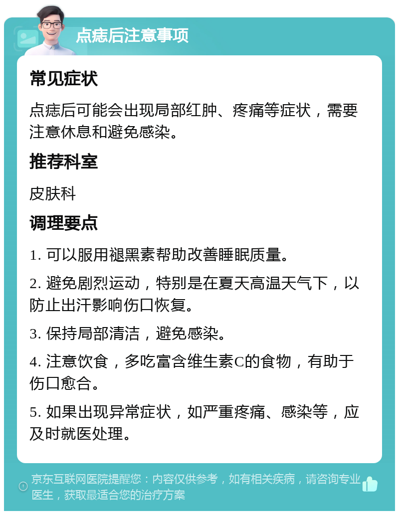 点痣后注意事项 常见症状 点痣后可能会出现局部红肿、疼痛等症状，需要注意休息和避免感染。 推荐科室 皮肤科 调理要点 1. 可以服用褪黑素帮助改善睡眠质量。 2. 避免剧烈运动，特别是在夏天高温天气下，以防止出汗影响伤口恢复。 3. 保持局部清洁，避免感染。 4. 注意饮食，多吃富含维生素C的食物，有助于伤口愈合。 5. 如果出现异常症状，如严重疼痛、感染等，应及时就医处理。