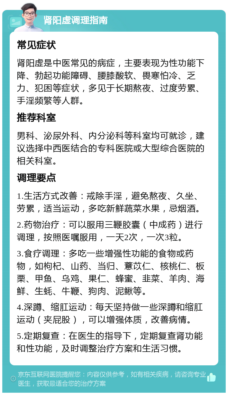 肾阳虚调理指南 常见症状 肾阳虚是中医常见的病症，主要表现为性功能下降、勃起功能障碍、腰膝酸软、畏寒怕冷、乏力、犯困等症状，多见于长期熬夜、过度劳累、手淫频繁等人群。 推荐科室 男科、泌尿外科、内分泌科等科室均可就诊，建议选择中西医结合的专科医院或大型综合医院的相关科室。 调理要点 1.生活方式改善：戒除手淫，避免熬夜、久坐、劳累，适当运动，多吃新鲜蔬菜水果，忌烟酒。 2.药物治疗：可以服用三鞭胶囊（中成药）进行调理，按照医嘱服用，一天2次，一次3粒。 3.食疗调理：多吃一些增强性功能的食物或药物，如枸杞、山药、当归、薏苡仁、核桃仁、板栗、甲鱼、乌鸡、果仁、蜂蜜、韭菜、羊肉、海鲜、生蚝、牛鞭、狗肉、泥鳅等。 4.深蹲、缩肛运动：每天坚持做一些深蹲和缩肛运动（夹屁股），可以增强体质，改善病情。 5.定期复查：在医生的指导下，定期复查肾功能和性功能，及时调整治疗方案和生活习惯。