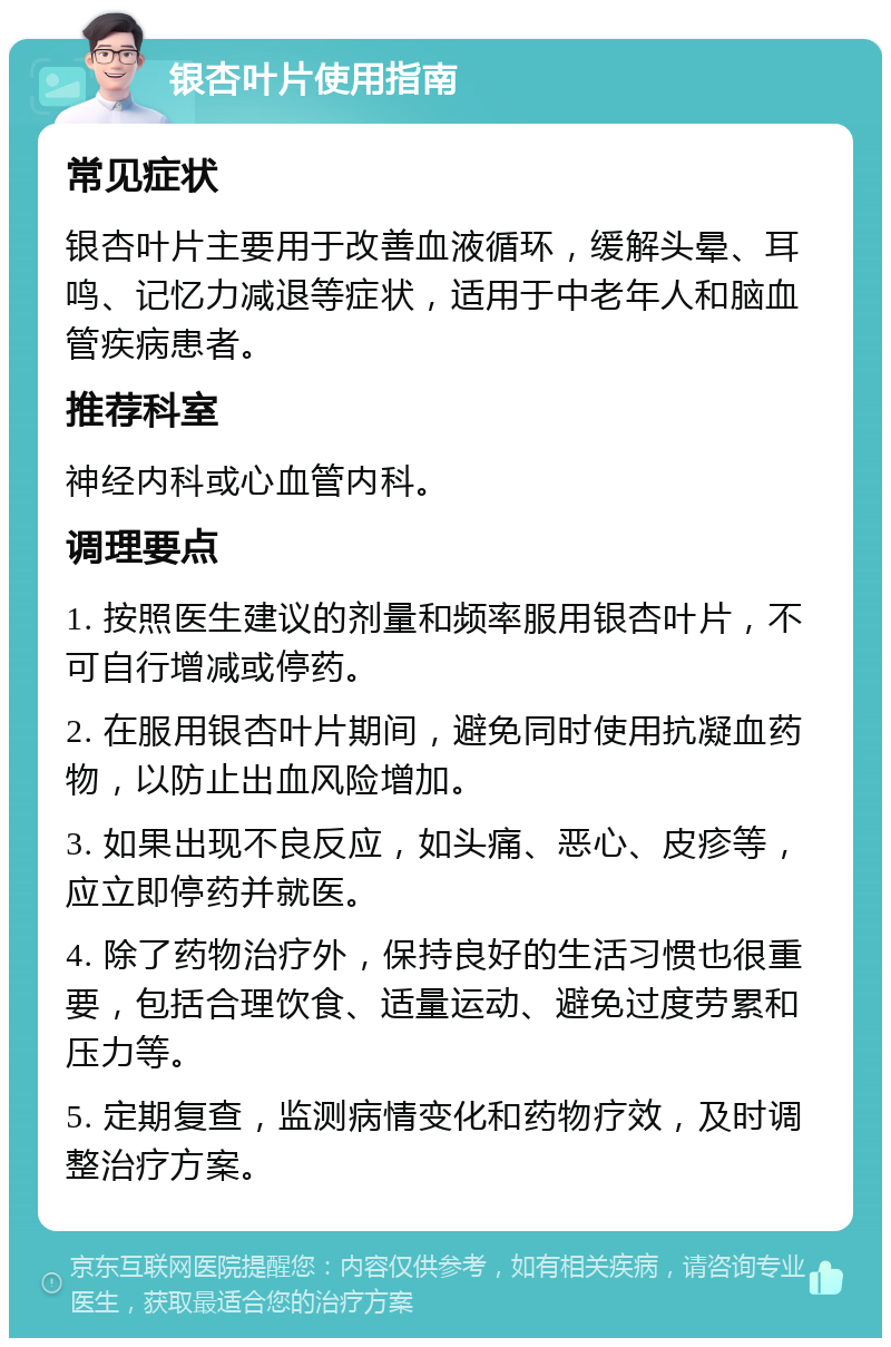 银杏叶片使用指南 常见症状 银杏叶片主要用于改善血液循环，缓解头晕、耳鸣、记忆力减退等症状，适用于中老年人和脑血管疾病患者。 推荐科室 神经内科或心血管内科。 调理要点 1. 按照医生建议的剂量和频率服用银杏叶片，不可自行增减或停药。 2. 在服用银杏叶片期间，避免同时使用抗凝血药物，以防止出血风险增加。 3. 如果出现不良反应，如头痛、恶心、皮疹等，应立即停药并就医。 4. 除了药物治疗外，保持良好的生活习惯也很重要，包括合理饮食、适量运动、避免过度劳累和压力等。 5. 定期复查，监测病情变化和药物疗效，及时调整治疗方案。