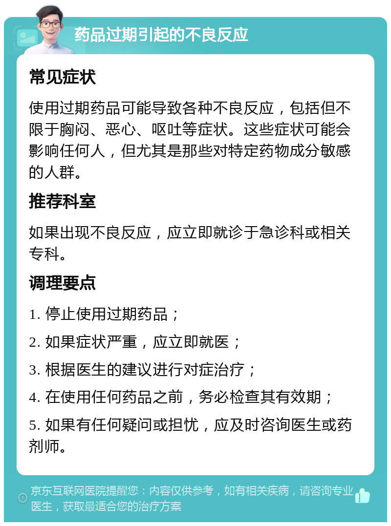 药品过期引起的不良反应 常见症状 使用过期药品可能导致各种不良反应，包括但不限于胸闷、恶心、呕吐等症状。这些症状可能会影响任何人，但尤其是那些对特定药物成分敏感的人群。 推荐科室 如果出现不良反应，应立即就诊于急诊科或相关专科。 调理要点 1. 停止使用过期药品； 2. 如果症状严重，应立即就医； 3. 根据医生的建议进行对症治疗； 4. 在使用任何药品之前，务必检查其有效期； 5. 如果有任何疑问或担忧，应及时咨询医生或药剂师。