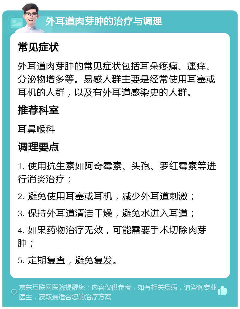 外耳道肉芽肿的治疗与调理 常见症状 外耳道肉芽肿的常见症状包括耳朵疼痛、瘙痒、分泌物增多等。易感人群主要是经常使用耳塞或耳机的人群，以及有外耳道感染史的人群。 推荐科室 耳鼻喉科 调理要点 1. 使用抗生素如阿奇霉素、头孢、罗红霉素等进行消炎治疗； 2. 避免使用耳塞或耳机，减少外耳道刺激； 3. 保持外耳道清洁干燥，避免水进入耳道； 4. 如果药物治疗无效，可能需要手术切除肉芽肿； 5. 定期复查，避免复发。