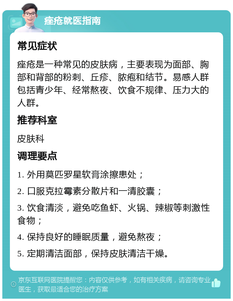 痤疮就医指南 常见症状 痤疮是一种常见的皮肤病，主要表现为面部、胸部和背部的粉刺、丘疹、脓疱和结节。易感人群包括青少年、经常熬夜、饮食不规律、压力大的人群。 推荐科室 皮肤科 调理要点 1. 外用莫匹罗星软膏涂擦患处； 2. 口服克拉霉素分散片和一清胶囊； 3. 饮食清淡，避免吃鱼虾、火锅、辣椒等刺激性食物； 4. 保持良好的睡眠质量，避免熬夜； 5. 定期清洁面部，保持皮肤清洁干燥。