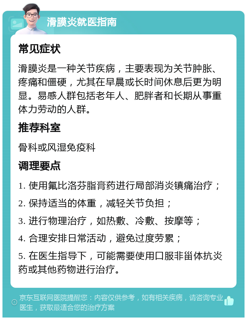 滑膜炎就医指南 常见症状 滑膜炎是一种关节疾病，主要表现为关节肿胀、疼痛和僵硬，尤其在早晨或长时间休息后更为明显。易感人群包括老年人、肥胖者和长期从事重体力劳动的人群。 推荐科室 骨科或风湿免疫科 调理要点 1. 使用氟比洛芬脂膏药进行局部消炎镇痛治疗； 2. 保持适当的体重，减轻关节负担； 3. 进行物理治疗，如热敷、冷敷、按摩等； 4. 合理安排日常活动，避免过度劳累； 5. 在医生指导下，可能需要使用口服非甾体抗炎药或其他药物进行治疗。