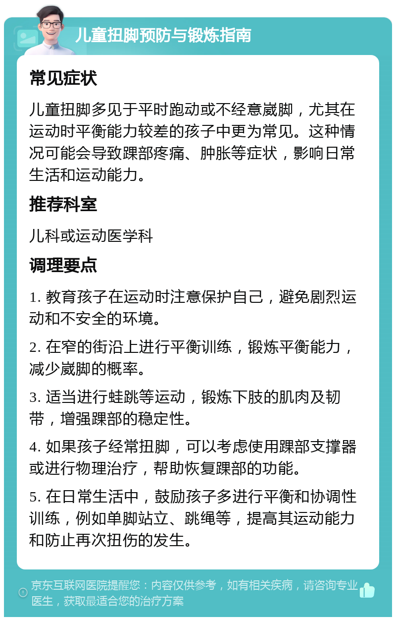 儿童扭脚预防与锻炼指南 常见症状 儿童扭脚多见于平时跑动或不经意崴脚，尤其在运动时平衡能力较差的孩子中更为常见。这种情况可能会导致踝部疼痛、肿胀等症状，影响日常生活和运动能力。 推荐科室 儿科或运动医学科 调理要点 1. 教育孩子在运动时注意保护自己，避免剧烈运动和不安全的环境。 2. 在窄的街沿上进行平衡训练，锻炼平衡能力，减少崴脚的概率。 3. 适当进行蛙跳等运动，锻炼下肢的肌肉及韧带，增强踝部的稳定性。 4. 如果孩子经常扭脚，可以考虑使用踝部支撑器或进行物理治疗，帮助恢复踝部的功能。 5. 在日常生活中，鼓励孩子多进行平衡和协调性训练，例如单脚站立、跳绳等，提高其运动能力和防止再次扭伤的发生。