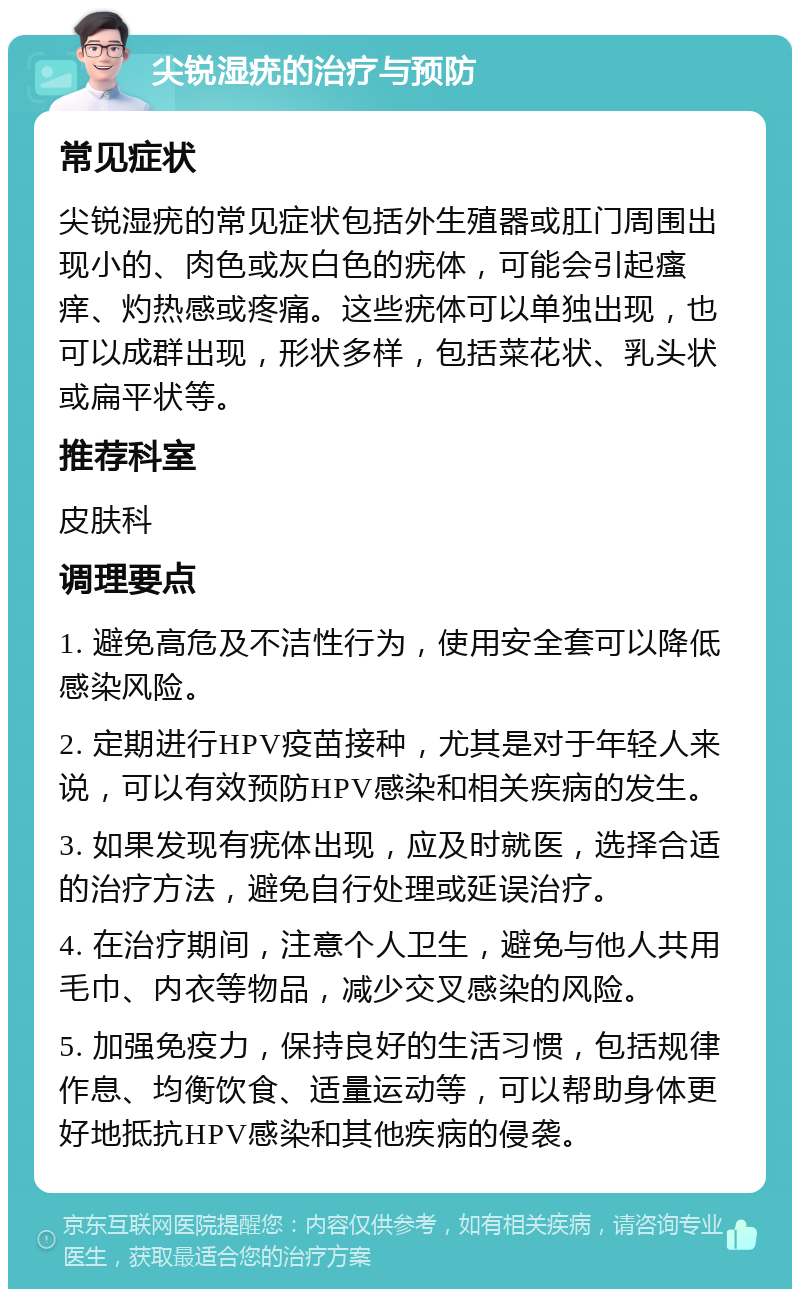 尖锐湿疣的治疗与预防 常见症状 尖锐湿疣的常见症状包括外生殖器或肛门周围出现小的、肉色或灰白色的疣体，可能会引起瘙痒、灼热感或疼痛。这些疣体可以单独出现，也可以成群出现，形状多样，包括菜花状、乳头状或扁平状等。 推荐科室 皮肤科 调理要点 1. 避免高危及不洁性行为，使用安全套可以降低感染风险。 2. 定期进行HPV疫苗接种，尤其是对于年轻人来说，可以有效预防HPV感染和相关疾病的发生。 3. 如果发现有疣体出现，应及时就医，选择合适的治疗方法，避免自行处理或延误治疗。 4. 在治疗期间，注意个人卫生，避免与他人共用毛巾、内衣等物品，减少交叉感染的风险。 5. 加强免疫力，保持良好的生活习惯，包括规律作息、均衡饮食、适量运动等，可以帮助身体更好地抵抗HPV感染和其他疾病的侵袭。