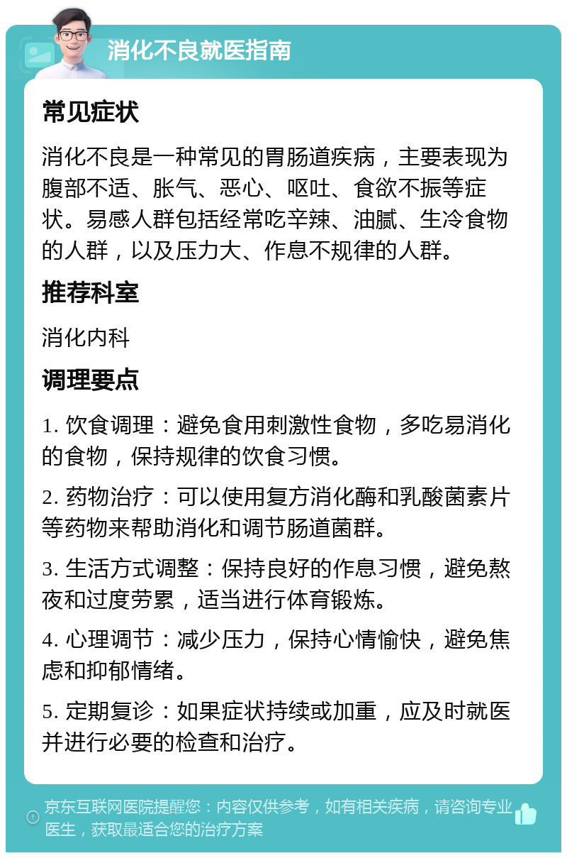 消化不良就医指南 常见症状 消化不良是一种常见的胃肠道疾病，主要表现为腹部不适、胀气、恶心、呕吐、食欲不振等症状。易感人群包括经常吃辛辣、油腻、生冷食物的人群，以及压力大、作息不规律的人群。 推荐科室 消化内科 调理要点 1. 饮食调理：避免食用刺激性食物，多吃易消化的食物，保持规律的饮食习惯。 2. 药物治疗：可以使用复方消化酶和乳酸菌素片等药物来帮助消化和调节肠道菌群。 3. 生活方式调整：保持良好的作息习惯，避免熬夜和过度劳累，适当进行体育锻炼。 4. 心理调节：减少压力，保持心情愉快，避免焦虑和抑郁情绪。 5. 定期复诊：如果症状持续或加重，应及时就医并进行必要的检查和治疗。