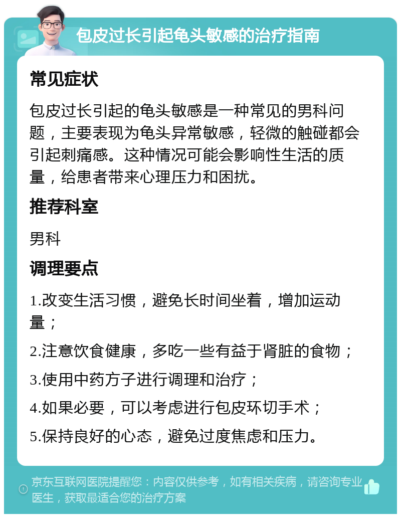 包皮过长引起龟头敏感的治疗指南 常见症状 包皮过长引起的龟头敏感是一种常见的男科问题，主要表现为龟头异常敏感，轻微的触碰都会引起刺痛感。这种情况可能会影响性生活的质量，给患者带来心理压力和困扰。 推荐科室 男科 调理要点 1.改变生活习惯，避免长时间坐着，增加运动量； 2.注意饮食健康，多吃一些有益于肾脏的食物； 3.使用中药方子进行调理和治疗； 4.如果必要，可以考虑进行包皮环切手术； 5.保持良好的心态，避免过度焦虑和压力。