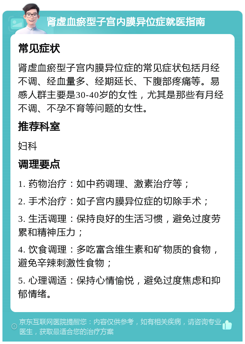 肾虚血瘀型子宫内膜异位症就医指南 常见症状 肾虚血瘀型子宫内膜异位症的常见症状包括月经不调、经血量多、经期延长、下腹部疼痛等。易感人群主要是30-40岁的女性，尤其是那些有月经不调、不孕不育等问题的女性。 推荐科室 妇科 调理要点 1. 药物治疗：如中药调理、激素治疗等； 2. 手术治疗：如子宫内膜异位症的切除手术； 3. 生活调理：保持良好的生活习惯，避免过度劳累和精神压力； 4. 饮食调理：多吃富含维生素和矿物质的食物，避免辛辣刺激性食物； 5. 心理调适：保持心情愉悦，避免过度焦虑和抑郁情绪。