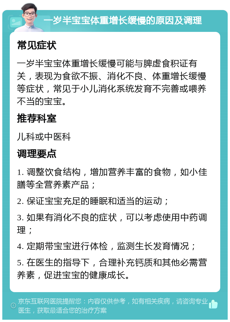 一岁半宝宝体重增长缓慢的原因及调理 常见症状 一岁半宝宝体重增长缓慢可能与脾虚食积证有关，表现为食欲不振、消化不良、体重增长缓慢等症状，常见于小儿消化系统发育不完善或喂养不当的宝宝。 推荐科室 儿科或中医科 调理要点 1. 调整饮食结构，增加营养丰富的食物，如小佳膳等全营养素产品； 2. 保证宝宝充足的睡眠和适当的运动； 3. 如果有消化不良的症状，可以考虑使用中药调理； 4. 定期带宝宝进行体检，监测生长发育情况； 5. 在医生的指导下，合理补充钙质和其他必需营养素，促进宝宝的健康成长。