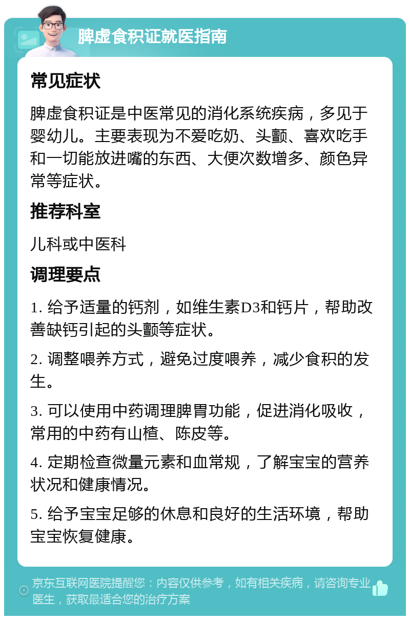 脾虚食积证就医指南 常见症状 脾虚食积证是中医常见的消化系统疾病，多见于婴幼儿。主要表现为不爱吃奶、头颤、喜欢吃手和一切能放进嘴的东西、大便次数增多、颜色异常等症状。 推荐科室 儿科或中医科 调理要点 1. 给予适量的钙剂，如维生素D3和钙片，帮助改善缺钙引起的头颤等症状。 2. 调整喂养方式，避免过度喂养，减少食积的发生。 3. 可以使用中药调理脾胃功能，促进消化吸收，常用的中药有山楂、陈皮等。 4. 定期检查微量元素和血常规，了解宝宝的营养状况和健康情况。 5. 给予宝宝足够的休息和良好的生活环境，帮助宝宝恢复健康。