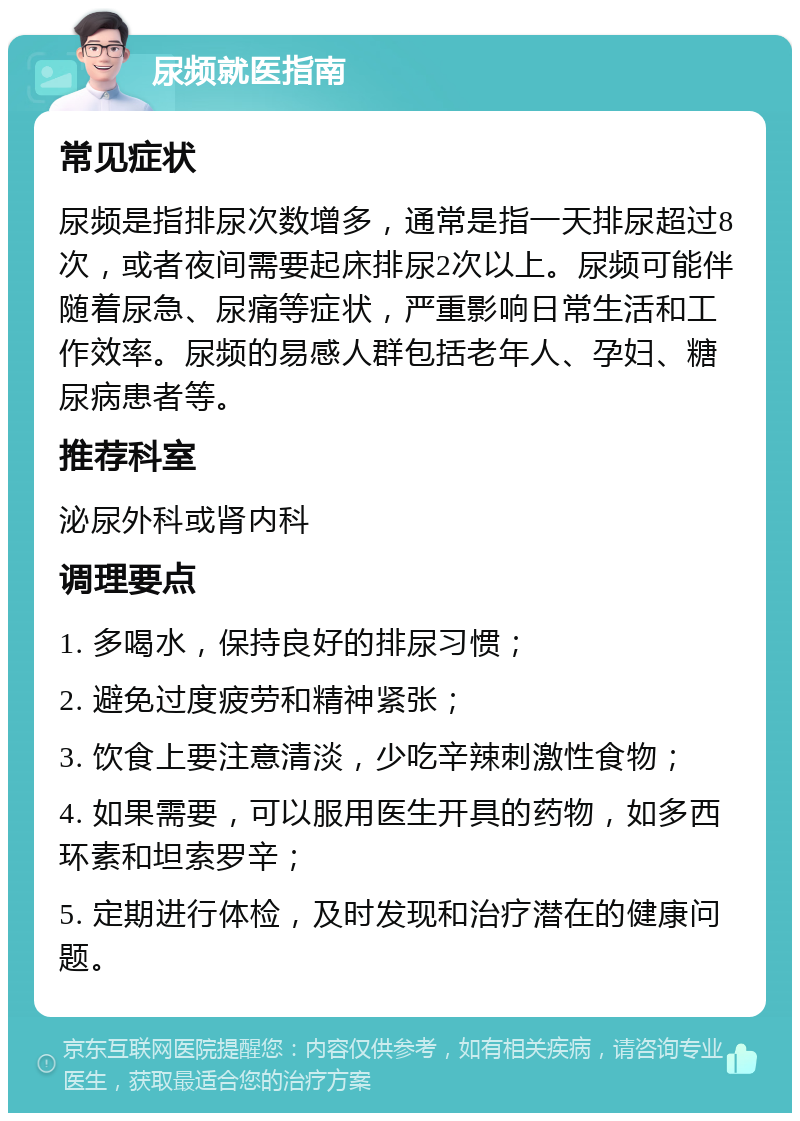 尿频就医指南 常见症状 尿频是指排尿次数增多，通常是指一天排尿超过8次，或者夜间需要起床排尿2次以上。尿频可能伴随着尿急、尿痛等症状，严重影响日常生活和工作效率。尿频的易感人群包括老年人、孕妇、糖尿病患者等。 推荐科室 泌尿外科或肾内科 调理要点 1. 多喝水，保持良好的排尿习惯； 2. 避免过度疲劳和精神紧张； 3. 饮食上要注意清淡，少吃辛辣刺激性食物； 4. 如果需要，可以服用医生开具的药物，如多西环素和坦索罗辛； 5. 定期进行体检，及时发现和治疗潜在的健康问题。