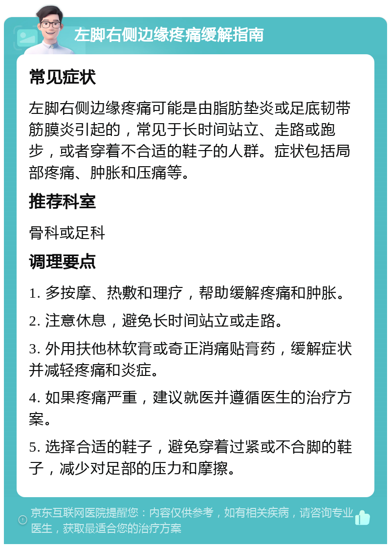 左脚右侧边缘疼痛缓解指南 常见症状 左脚右侧边缘疼痛可能是由脂肪垫炎或足底韧带筋膜炎引起的，常见于长时间站立、走路或跑步，或者穿着不合适的鞋子的人群。症状包括局部疼痛、肿胀和压痛等。 推荐科室 骨科或足科 调理要点 1. 多按摩、热敷和理疗，帮助缓解疼痛和肿胀。 2. 注意休息，避免长时间站立或走路。 3. 外用扶他林软膏或奇正消痛贴膏药，缓解症状并减轻疼痛和炎症。 4. 如果疼痛严重，建议就医并遵循医生的治疗方案。 5. 选择合适的鞋子，避免穿着过紧或不合脚的鞋子，减少对足部的压力和摩擦。